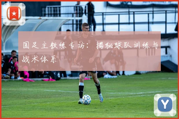 国足主教练专访：揭秘球队训练与战术体系