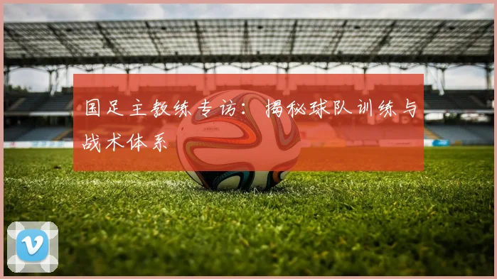国足主教练专访：揭秘球队训练与战术体系